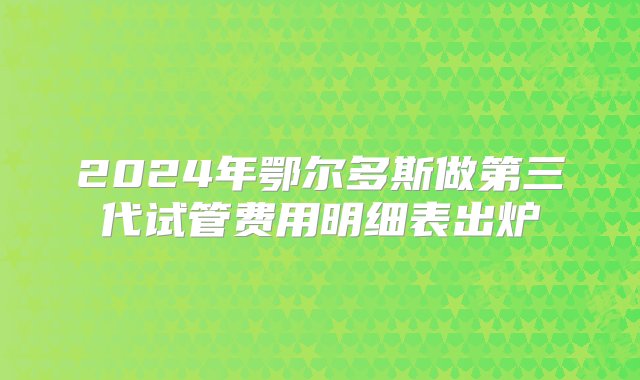 2024年鄂尔多斯做第三代试管费用明细表出炉