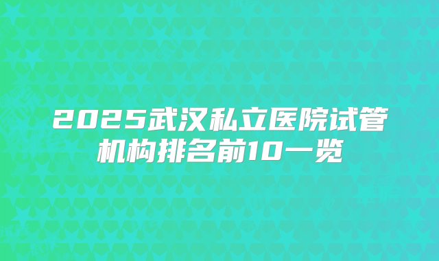 2025武汉私立医院试管机构排名前10一览