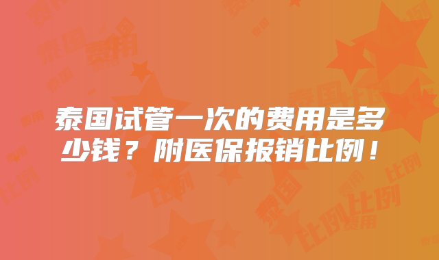 泰国试管一次的费用是多少钱？附医保报销比例！