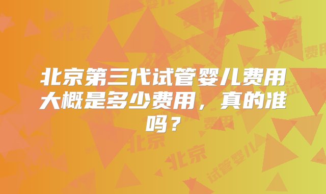 北京第三代试管婴儿费用大概是多少费用，真的准吗？