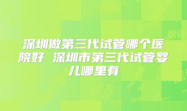 深圳做第三代试管哪个医院好 深圳市第三代试管婴儿哪里有