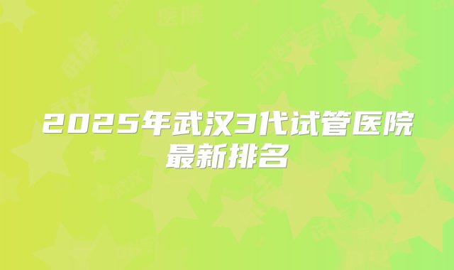 2025年武汉3代试管医院最新排名