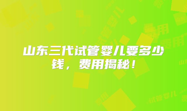 山东三代试管婴儿要多少钱，费用揭秘！