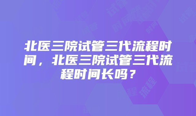 北医三院试管三代流程时间，北医三院试管三代流程时间长吗？