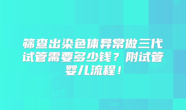 筛查出染色体异常做三代试管需要多少钱？附试管婴儿流程！