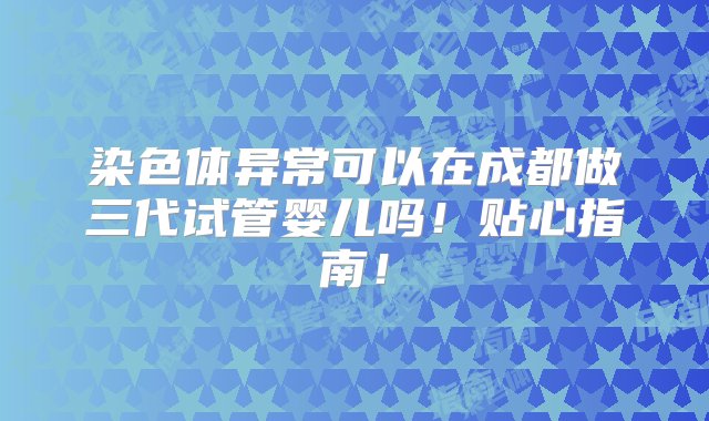 染色体异常可以在成都做三代试管婴儿吗！贴心指南！