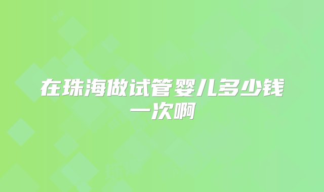 在珠海做试管婴儿多少钱一次啊