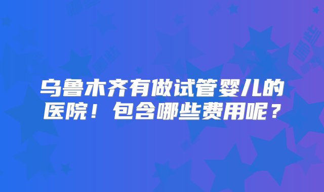 乌鲁木齐有做试管婴儿的医院！包含哪些费用呢？