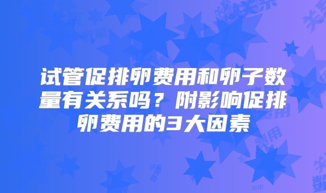 试管促排卵费用和卵子数量有关系吗？附影响促排卵费用的3大因素