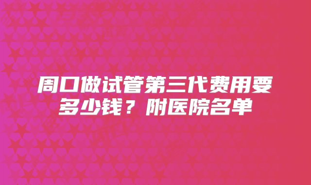 周口做试管第三代费用要多少钱？附医院名单