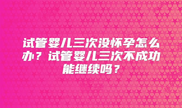 试管婴儿三次没怀孕怎么办？试管婴儿三次不成功能继续吗？