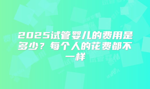 2025试管婴儿的费用是多少？每个人的花费都不一样