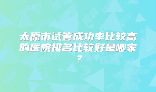 太原市试管成功率比较高的医院排名比较好是哪家？