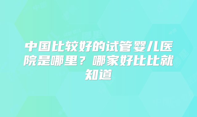 中国比较好的试管婴儿医院是哪里？哪家好比比就知道