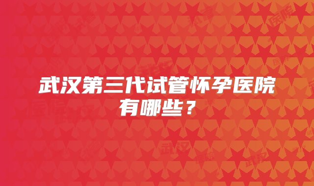 武汉第三代试管怀孕医院有哪些？