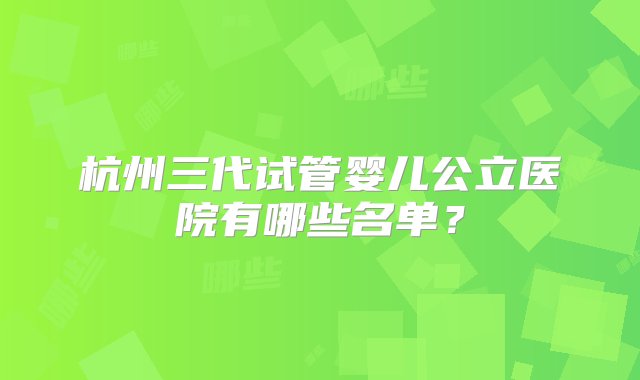 杭州三代试管婴儿公立医院有哪些名单？