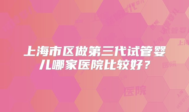 上海市区做第三代试管婴儿哪家医院比较好？