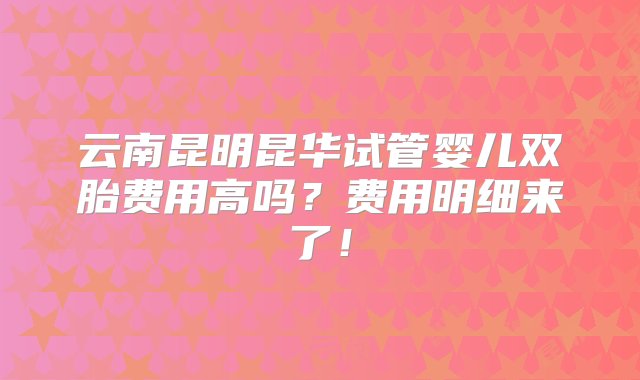 云南昆明昆华试管婴儿双胎费用高吗？费用明细来了！