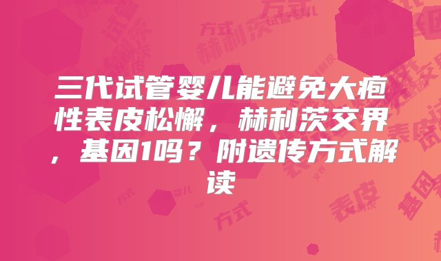 三代试管婴儿能避免大疱性表皮松懈，赫利茨交界，基因1吗？附遗传方式解读