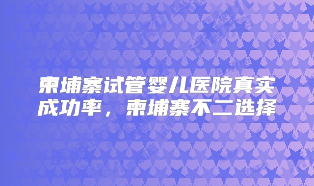 柬埔寨试管婴儿医院真实成功率，柬埔寨不二选择