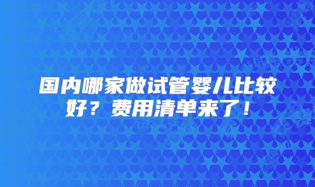 国内哪家做试管婴儿比较好？费用清单来了！