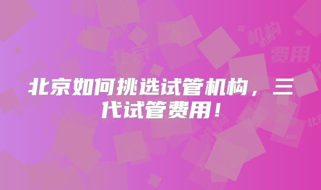 北京如何挑选试管机构，三代试管费用！