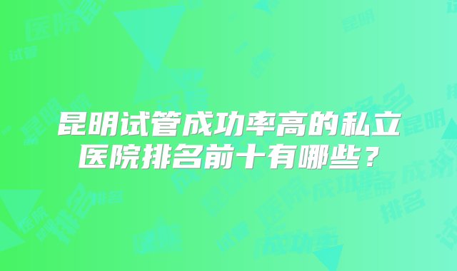 昆明试管成功率高的私立医院排名前十有哪些？