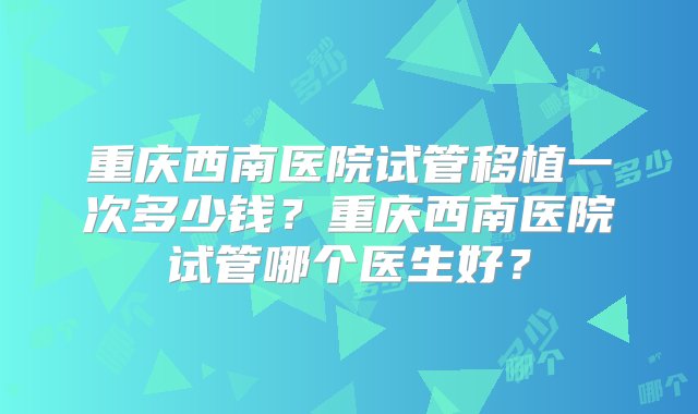 重庆西南医院试管移植一次多少钱？重庆西南医院试管哪个医生好？