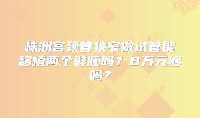 株洲宫颈管狭窄做试管能移植两个鲜胚吗？8万元够吗？