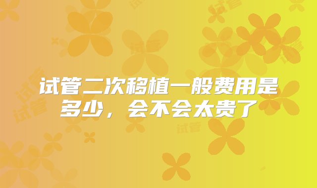 试管二次移植一般费用是多少，会不会太贵了