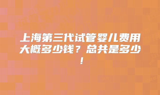 上海第三代试管婴儿费用大概多少钱？总共是多少！