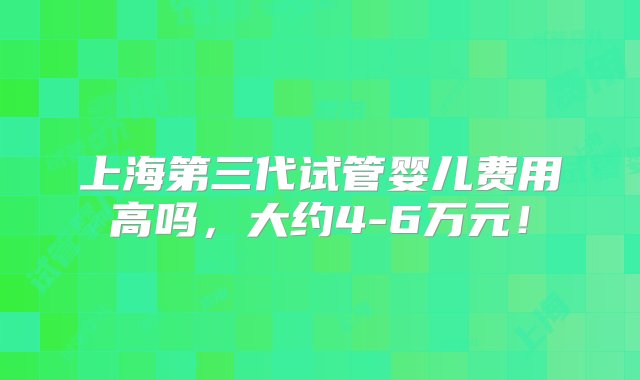 上海第三代试管婴儿费用高吗，大约4-6万元！