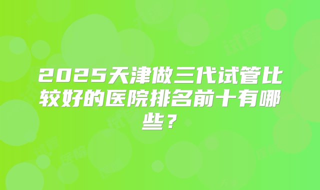 2025天津做三代试管比较好的医院排名前十有哪些？