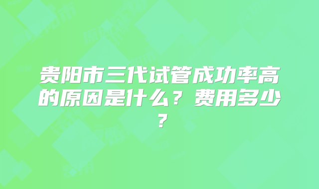 贵阳市三代试管成功率高的原因是什么？费用多少？