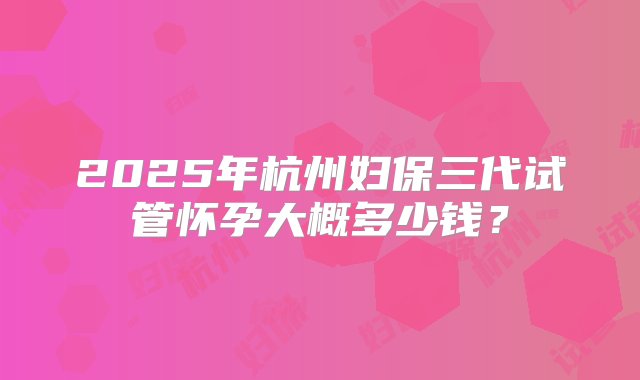 2025年杭州妇保三代试管怀孕大概多少钱？