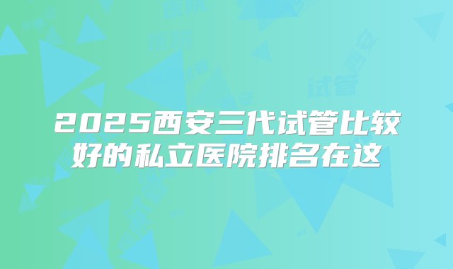 2025西安三代试管比较好的私立医院排名在这