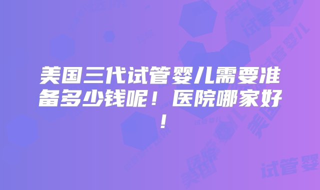 美国三代试管婴儿需要准备多少钱呢！医院哪家好！