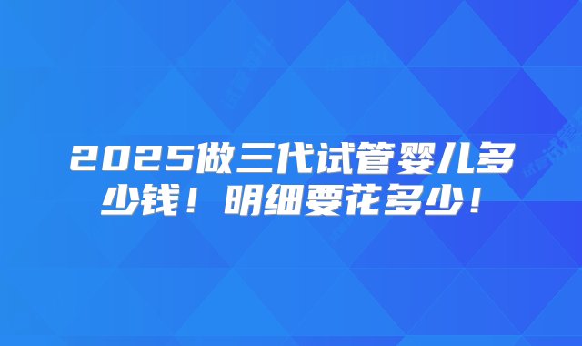 2025做三代试管婴儿多少钱！明细要花多少！