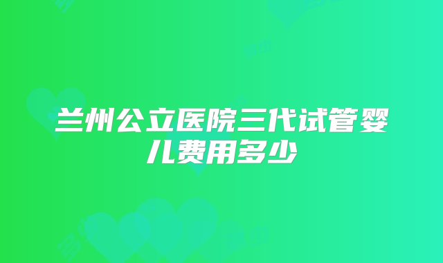 兰州公立医院三代试管婴儿费用多少