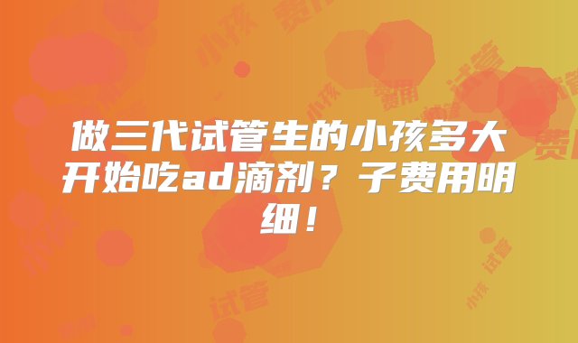 做三代试管生的小孩多大开始吃ad滴剂？子费用明细！