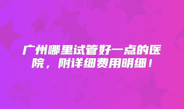 广州哪里试管好一点的医院，附详细费用明细！