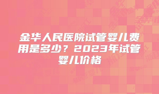 金华人民医院试管婴儿费用是多少？2023年试管婴儿价格