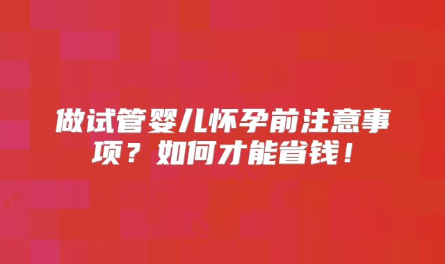 做试管婴儿怀孕前注意事项？如何才能省钱！