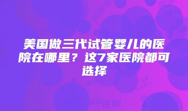 美国做三代试管婴儿的医院在哪里？这7家医院都可选择