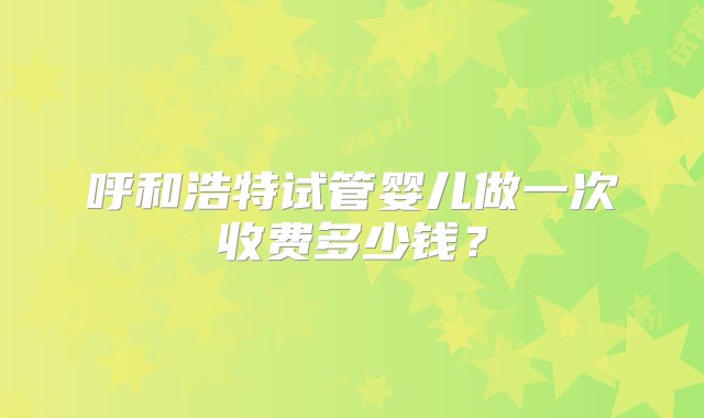 呼和浩特试管婴儿做一次收费多少钱？