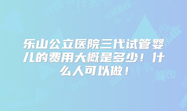 乐山公立医院三代试管婴儿的费用大概是多少！什么人可以做！