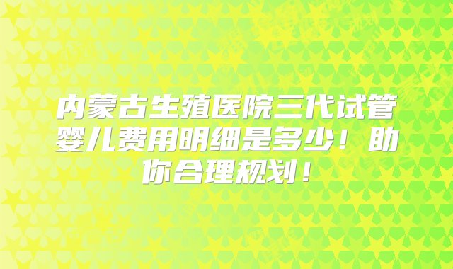 内蒙古生殖医院三代试管婴儿费用明细是多少！助你合理规划！