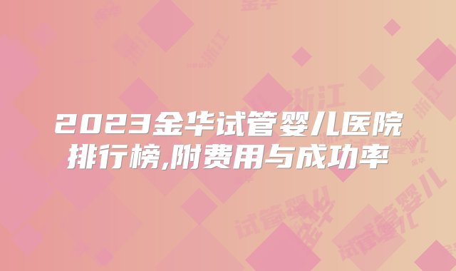 2023金华试管婴儿医院排行榜,附费用与成功率