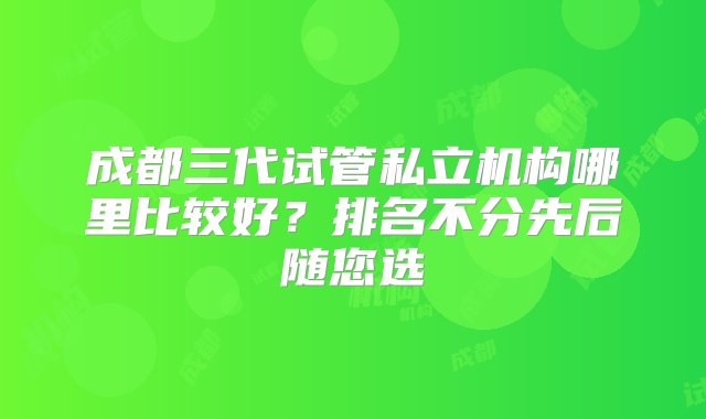 成都三代试管私立机构哪里比较好？排名不分先后随您选