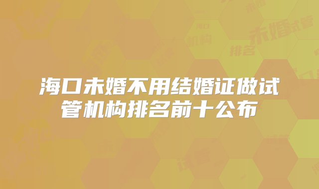 海口未婚不用结婚证做试管机构排名前十公布